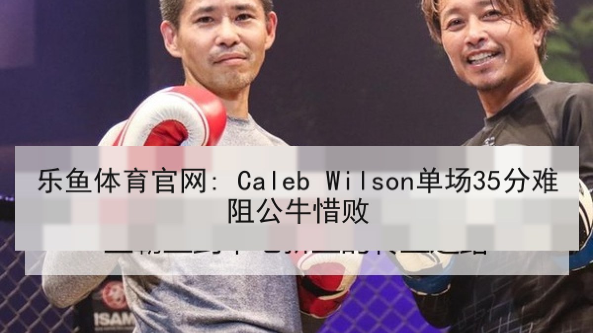 乐鱼体育官网: Caleb Wilson单场35分难阻公牛惜败