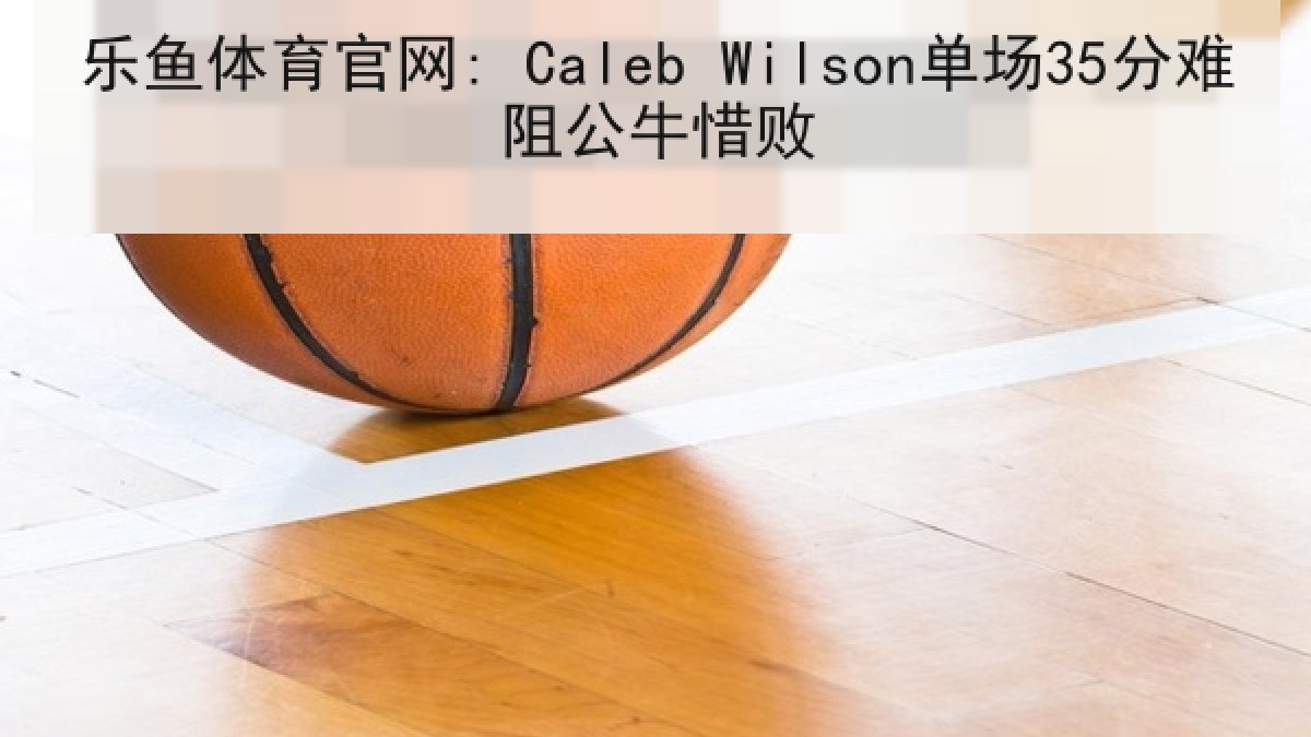 乐鱼体育官网: Caleb Wilson单场35分难阻公牛惜败
