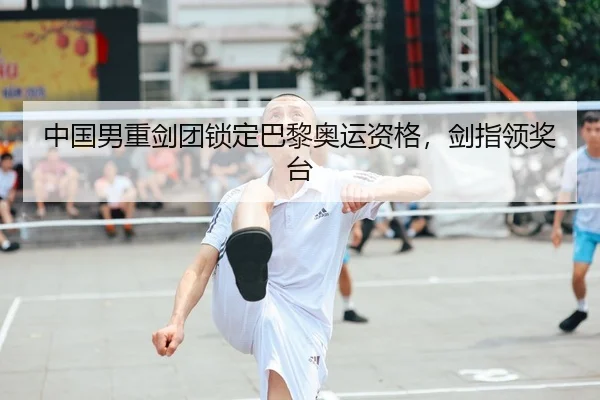 中国男重剑团锁定巴黎奥运资格，剑指领奖台