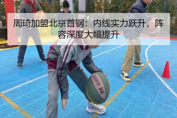 周琦加盟北京首钢：内线实力跃升，阵容深度大幅提升