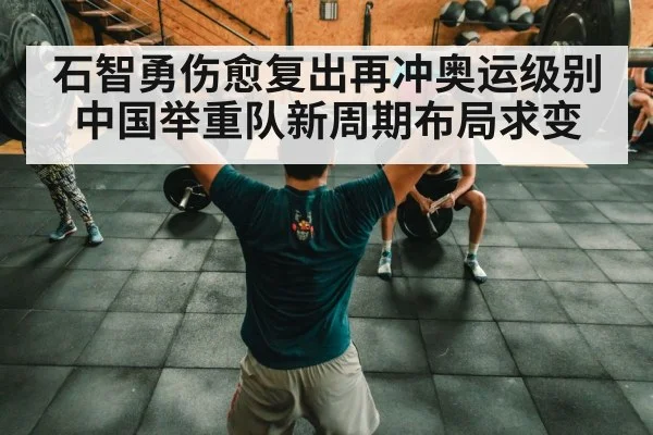 石智勇伤愈复出再冲奥运级别 中国举重队新周期布局求变